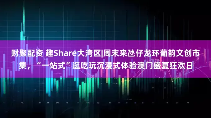 财聚配资 趣Share大湾区|周末来氹仔龙环葡韵文创市集，“一站式”逛吃玩沉浸式体验澳门盛夏狂欢日