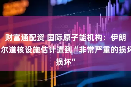 财富通配资 国际原子能机构：伊朗福尔道核设施估计遭到“非常严重的损坏”