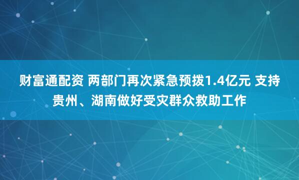 财富通配资 两部门再次紧急预拨1.4亿元 支持贵州、湖南做好受灾群众救助工作
