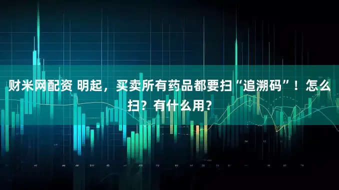 财米网配资 明起，买卖所有药品都要扫“追溯码”！怎么扫？有什么用？