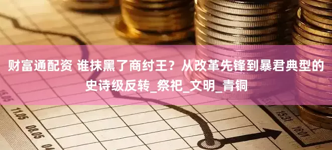财富通配资 谁抹黑了商纣王？从改革先锋到暴君典型的史诗级反转_祭祀_文明_青铜