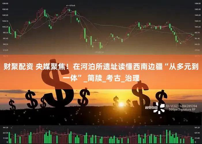 财聚配资 央媒聚焦！在河泊所遗址读懂西南边疆“从多元到一体”_简牍_考古_治理