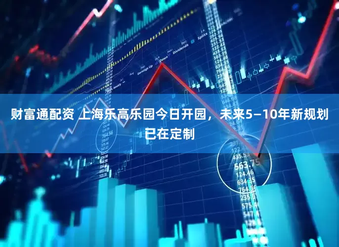 财富通配资 上海乐高乐园今日开园，未来5—10年新规划已在定制