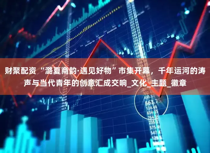财聚配资 “潞夏商韵·遇见好物”市集开幕，千年运河的涛声与当代青年的创意汇成交响_文化_主题_徽章