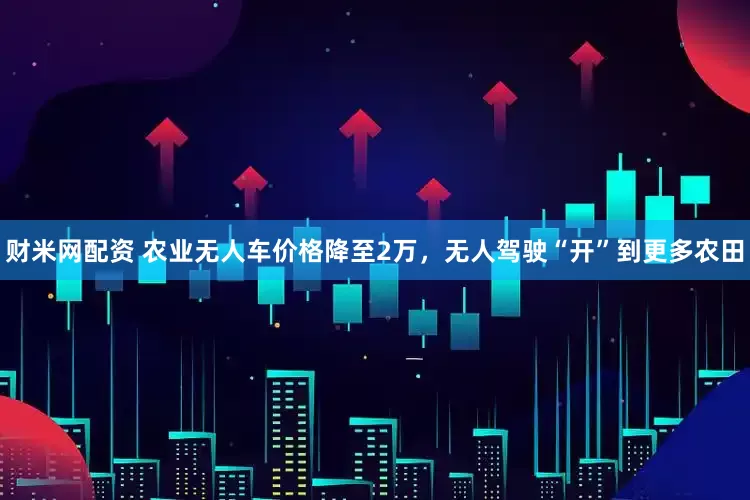 财米网配资 农业无人车价格降至2万，无人驾驶“开”到更多农田