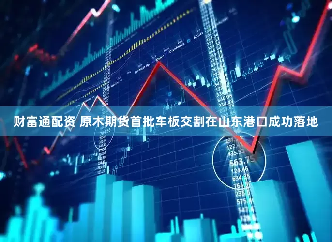 财富通配资 原木期货首批车板交割在山东港口成功落地