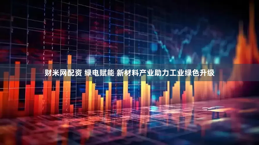 财米网配资 绿电赋能 新材料产业助力工业绿色升级