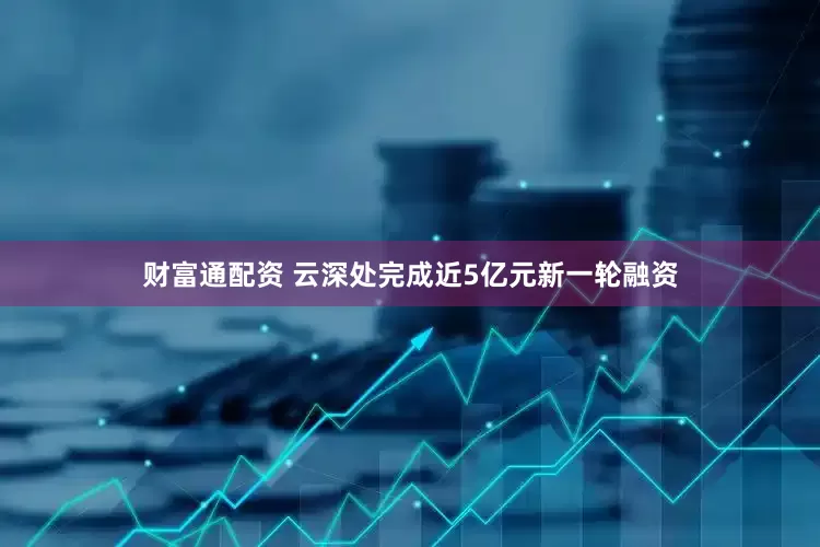 财富通配资 云深处完成近5亿元新一轮融资