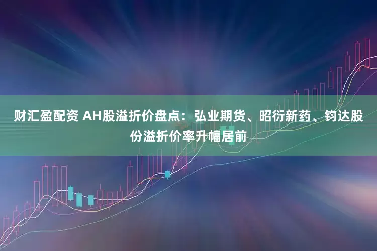 财汇盈配资 AH股溢折价盘点：弘业期货、昭衍新药、钧达股份溢折价率升幅居前