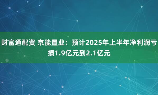 财富通配资 京能置业：预计2025年上半年净利润亏损1.9亿元到2.1亿元