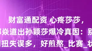 财富通配资 心疼莎莎，国乒名宿郭焱道出孙颖莎爆冷真因：别扭失误多，好煎熬_比赛_状态_打乒乓球