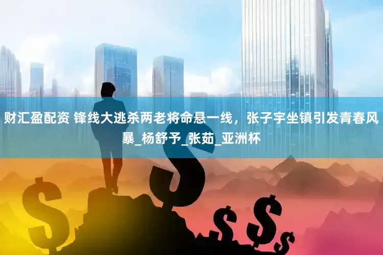 财汇盈配资 锋线大逃杀两老将命悬一线，张子宇坐镇引发青春风暴_杨舒予_张茹_亚洲杯