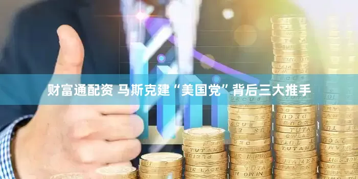 财富通配资 马斯克建“美国党”背后三大推手