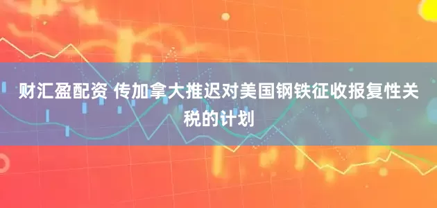 财汇盈配资 传加拿大推迟对美国钢铁征收报复性关税的计划