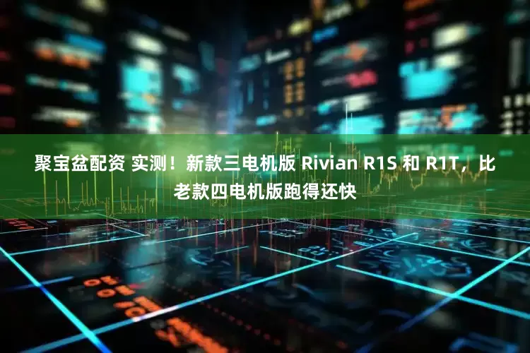 聚宝盆配资 实测！新款三电机版 Rivian R1S 和 R1T，比老款四电机版跑得还快