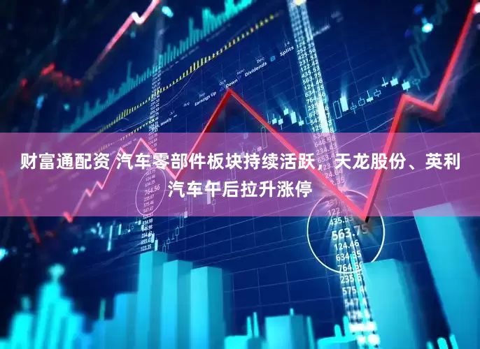 财富通配资 汽车零部件板块持续活跃，天龙股份、英利汽车午后拉升涨停