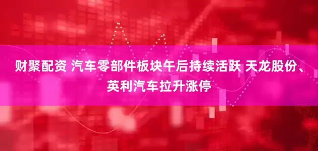 财聚配资 汽车零部件板块午后持续活跃 天龙股份、英利汽车拉升涨停