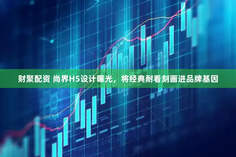 财聚配资 尚界H5设计曝光，将经典耐看刻画进品牌基因