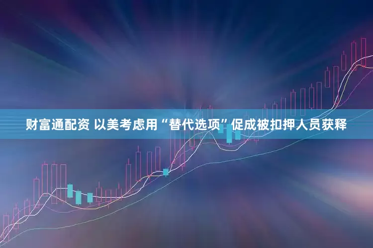财富通配资 以美考虑用“替代选项”促成被扣押人员获释