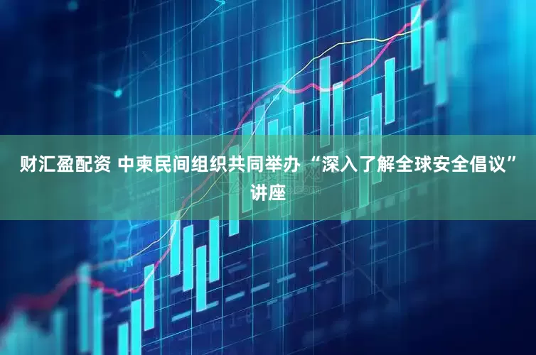 财汇盈配资 中柬民间组织共同举办 “深入了解全球安全倡议”讲座