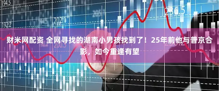 财米网配资 全网寻找的湖南小男孩找到了！25年前他与普京合影，如今重逢有望