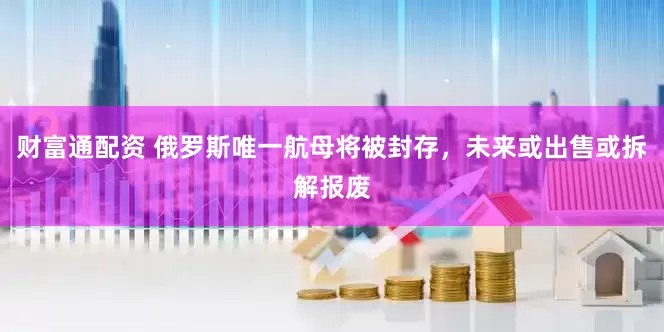 财富通配资 俄罗斯唯一航母将被封存，未来或出售或拆解报废
