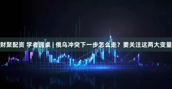 财聚配资 学者圆桌 | 俄乌冲突下一步怎么走？要关注这两大变量