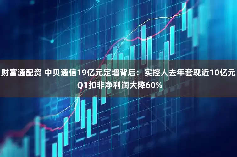 财富通配资 中贝通信19亿元定增背后：实控人去年套现近10亿元 Q1扣非净利润大降60%