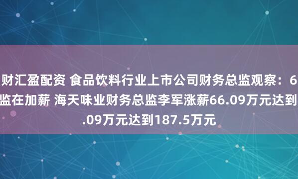 财汇盈配资 食品饮料行业上市公司财务总监观察：67位财务总监在加薪 海天味业财务总监李军涨薪66.09万元达到187.5万元