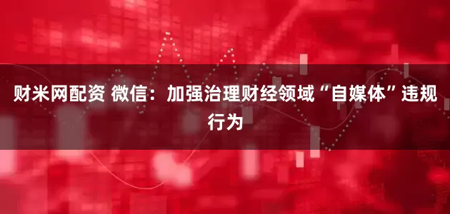 财米网配资 微信：加强治理财经领域“自媒体”违规行为