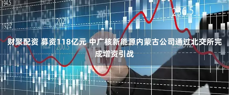 财聚配资 募资118亿元 中广核新能源内蒙古公司通过北交所完成增资引战