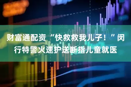 财富通配资 “快救救我儿子！”闵行特警火速护送断指儿童就医
