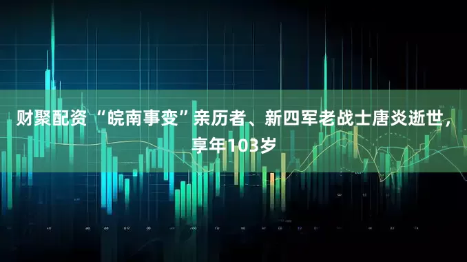财聚配资 “皖南事变”亲历者、新四军老战士唐炎逝世，享年103岁
