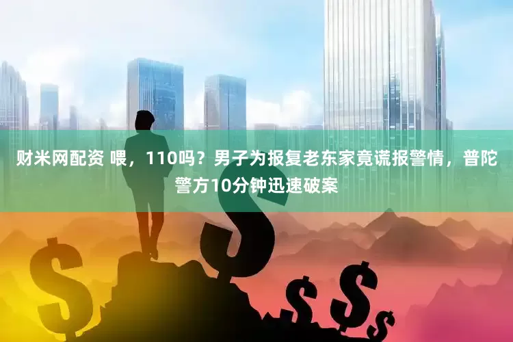 财米网配资 喂，110吗？男子为报复老东家竟谎报警情，普陀警方10分钟迅速破案