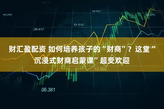 财汇盈配资 如何培养孩子的“财商”？这堂“沉浸式财商启蒙课”超受欢迎