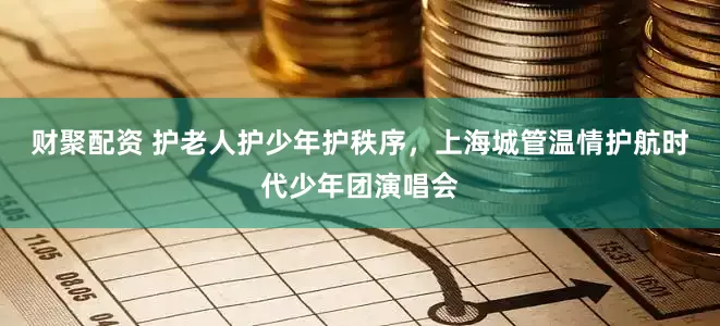 财聚配资 护老人护少年护秩序，上海城管温情护航时代少年团演唱会