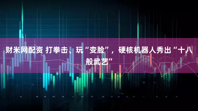 财米网配资 打拳击、玩“变脸”，硬核机器人秀出“十八般武艺”