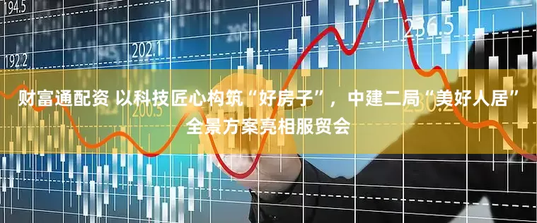 财富通配资 以科技匠心构筑“好房子”，中建二局“美好人居”全景方案亮相服贸会
