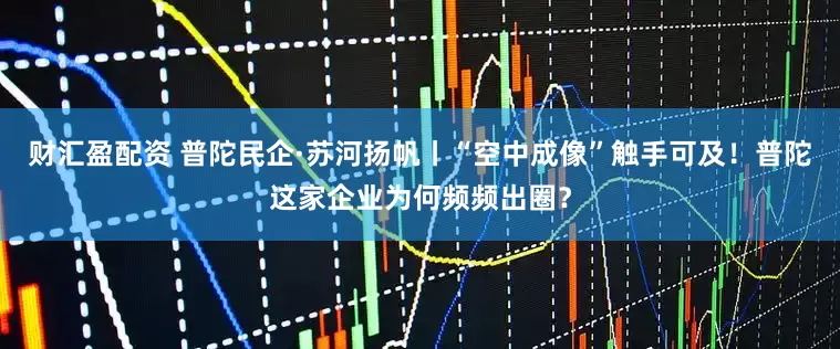 财汇盈配资 普陀民企·苏河扬帆丨“空中成像”触手可及！普陀这家企业为何频频出圈？