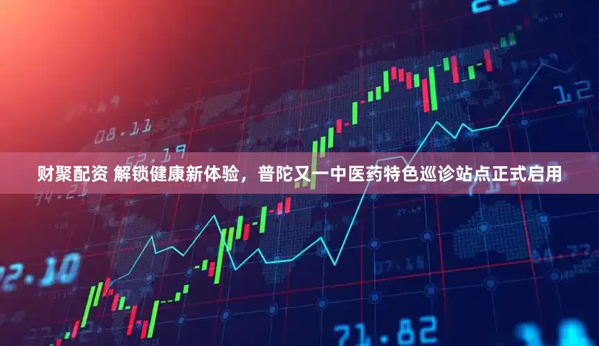 财聚配资 解锁健康新体验，普陀又一中医药特色巡诊站点正式启用