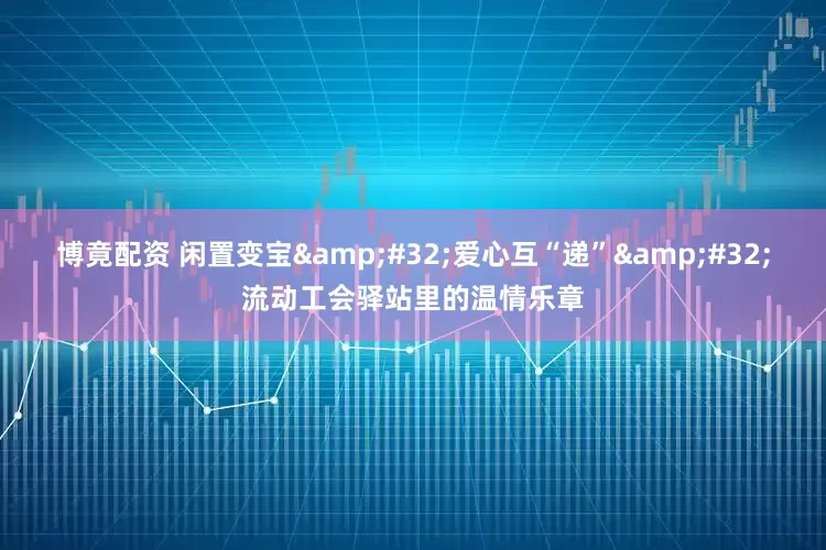 博竟配资 闲置变宝&#32;爱心互“递”&#32;流动工会驿站里的温情乐章