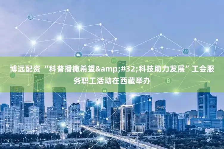 博远配资 “科普播撒希望&#32;科技助力发展”工会服务职工活动在西藏举办
