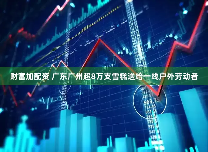 财富加配资 广东广州超8万支雪糕送给一线户外劳动者