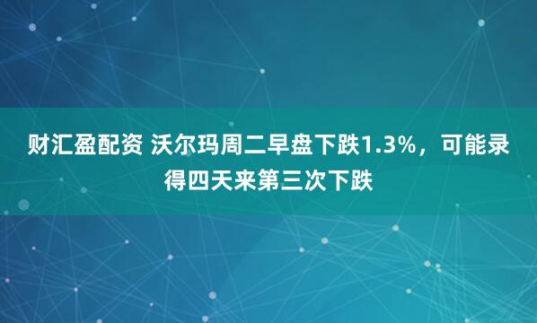 财汇盈配资 沃尔玛周二早盘下跌1.3%，可能录得四天来第三次下跌