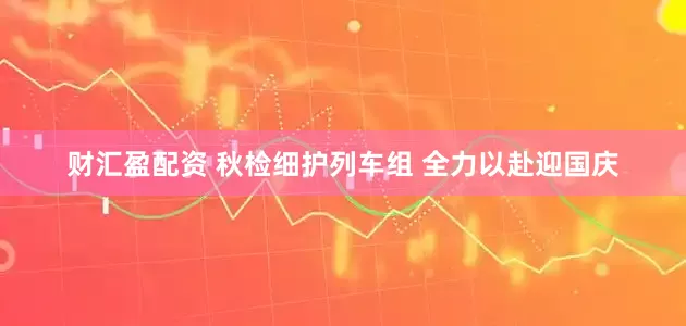 财汇盈配资 秋检细护列车组 全力以赴迎国庆