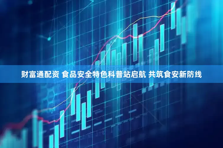 财富通配资 食品安全特色科普站启航 共筑食安新防线