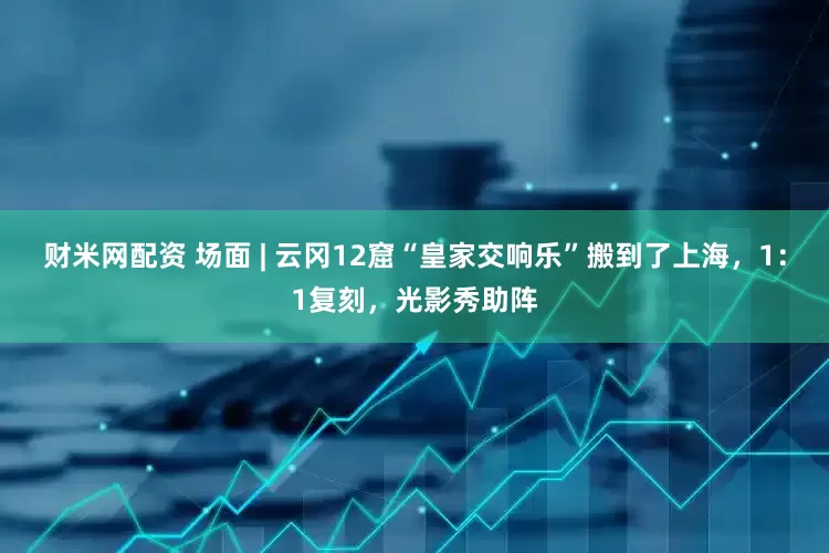 财米网配资 场面 | 云冈12窟“皇家交响乐”搬到了上海，1：1复刻，光影秀助阵