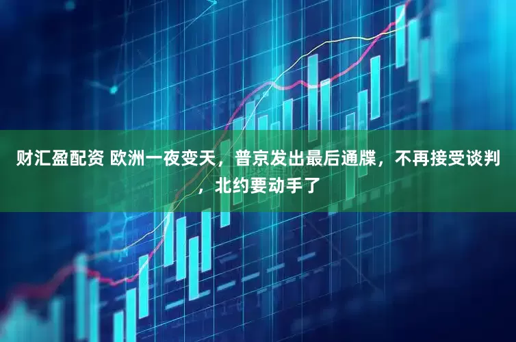 财汇盈配资 欧洲一夜变天，普京发出最后通牒，不再接受谈判，北约要动手了