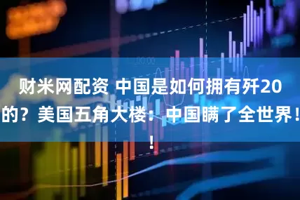 财米网配资 中国是如何拥有歼20的？美国五角大楼：中国瞒了全世界！