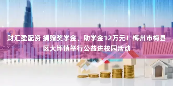 财汇盈配资 捐赠奖学金、助学金12万元！梅州市梅县区大坪镇举行公益进校园活动